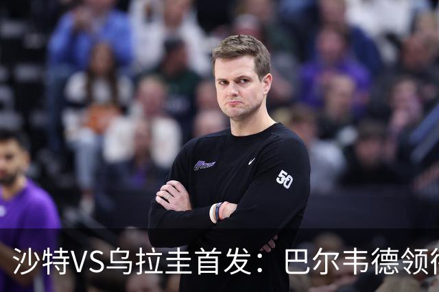 沙特VS乌拉圭首发：巴尔韦德领衔 努涅斯乌加特登场